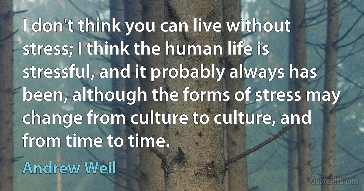 I don't think you can live without stress; I think the human life is stressful, and it probably always has been, although the forms of stress may change from culture to culture, and from time to time. (Andrew Weil)