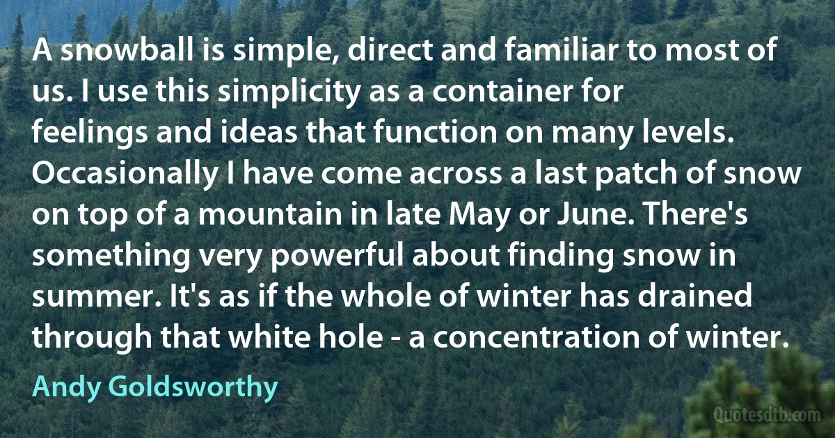 A snowball is simple, direct and familiar to most of us. I use this simplicity as a container for feelings and ideas that function on many levels. Occasionally I have come across a last patch of snow on top of a mountain in late May or June. There's something very powerful about finding snow in summer. It's as if the whole of winter has drained through that white hole - a concentration of winter. (Andy Goldsworthy)