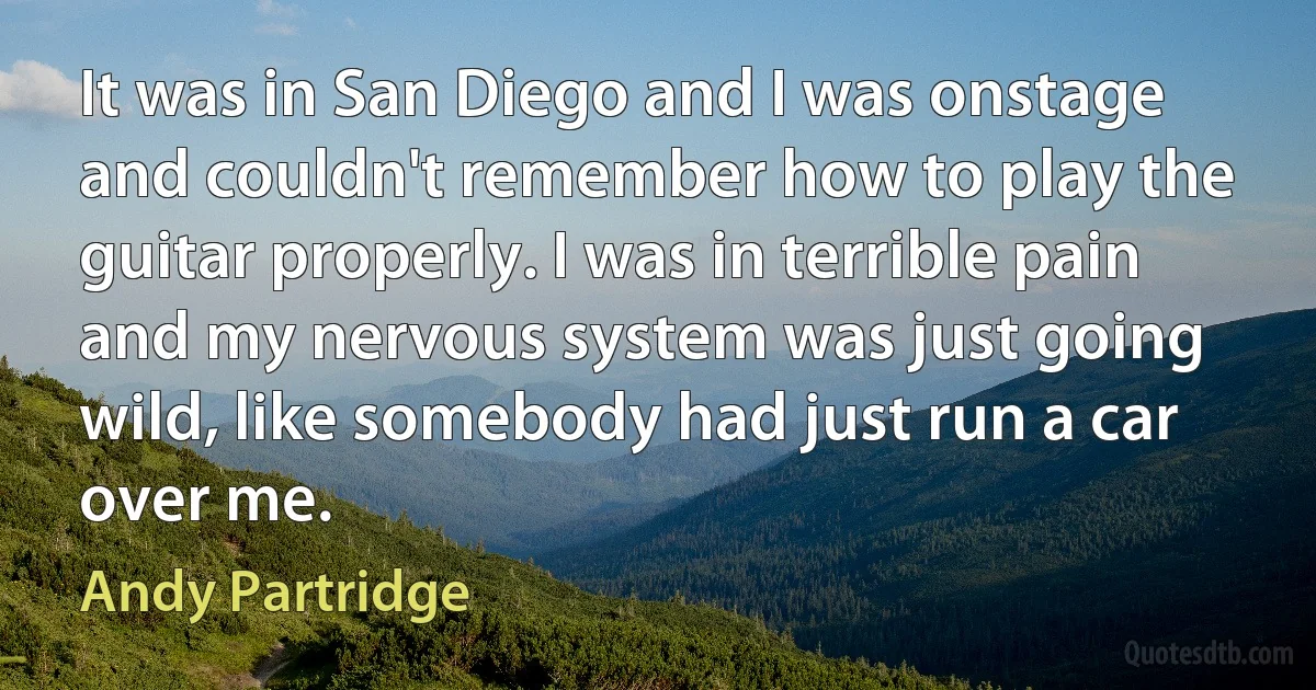 It was in San Diego and I was onstage and couldn't remember how to play the guitar properly. I was in terrible pain and my nervous system was just going wild, like somebody had just run a car over me. (Andy Partridge)