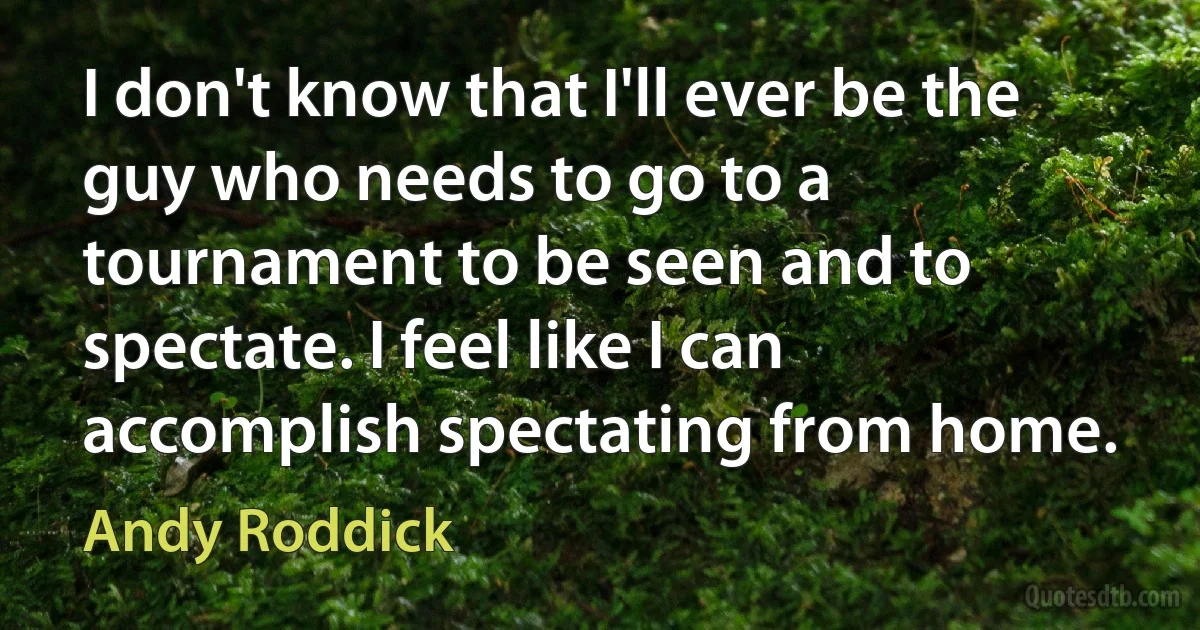 I don't know that I'll ever be the guy who needs to go to a tournament to be seen and to spectate. I feel like I can accomplish spectating from home. (Andy Roddick)