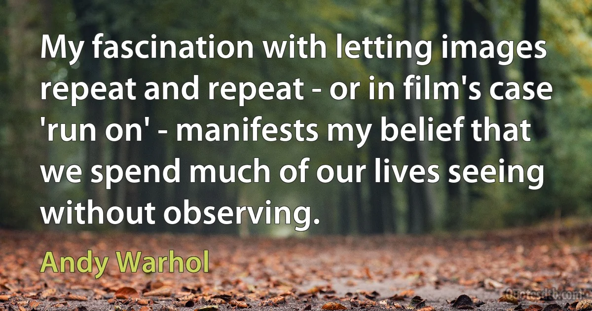 My fascination with letting images repeat and repeat - or in film's case 'run on' - manifests my belief that we spend much of our lives seeing without observing. (Andy Warhol)
