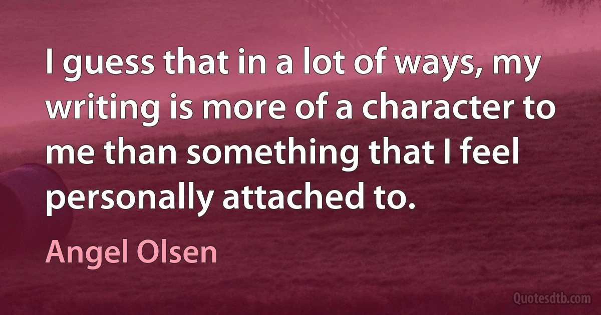 I guess that in a lot of ways, my writing is more of a character to me than something that I feel personally attached to. (Angel Olsen)