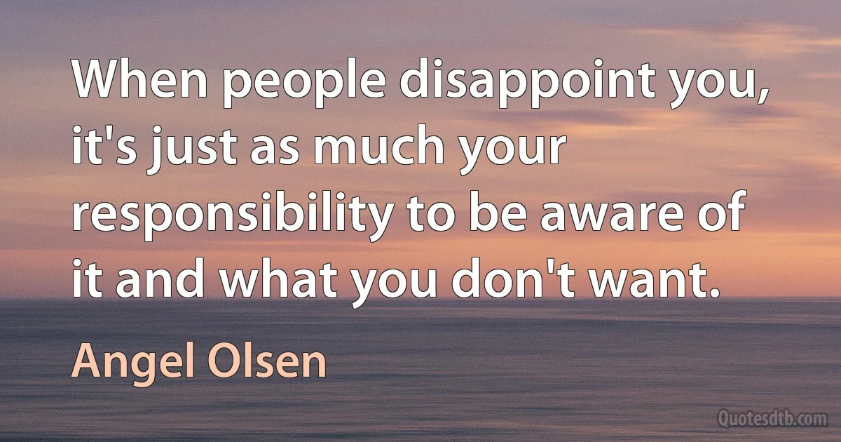 When people disappoint you, it's just as much your responsibility to be aware of it and what you don't want. (Angel Olsen)