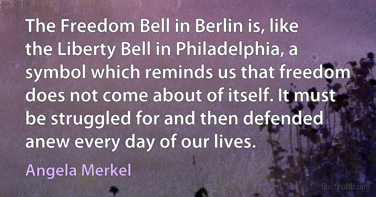 The Freedom Bell in Berlin is, like the Liberty Bell in Philadelphia, a symbol which reminds us that freedom does not come about of itself. It must be struggled for and then defended anew every day of our lives. (Angela Merkel)