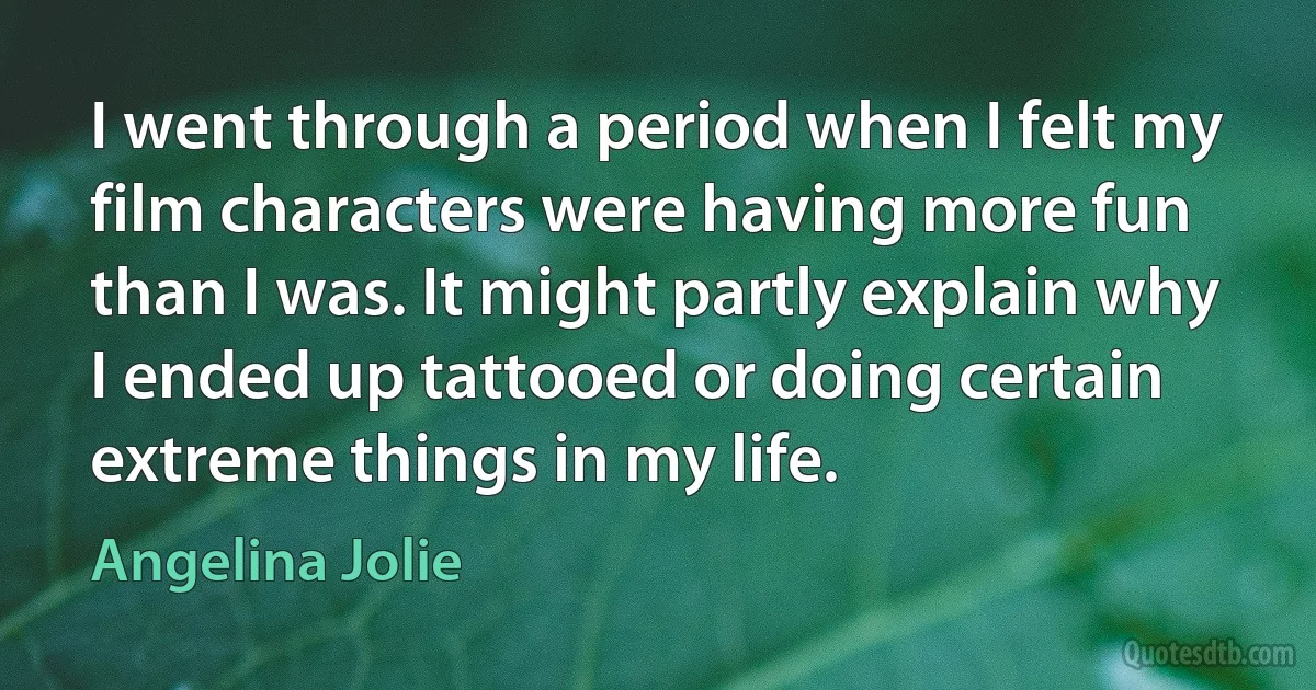 I went through a period when I felt my film characters were having more fun than I was. It might partly explain why I ended up tattooed or doing certain extreme things in my life. (Angelina Jolie)