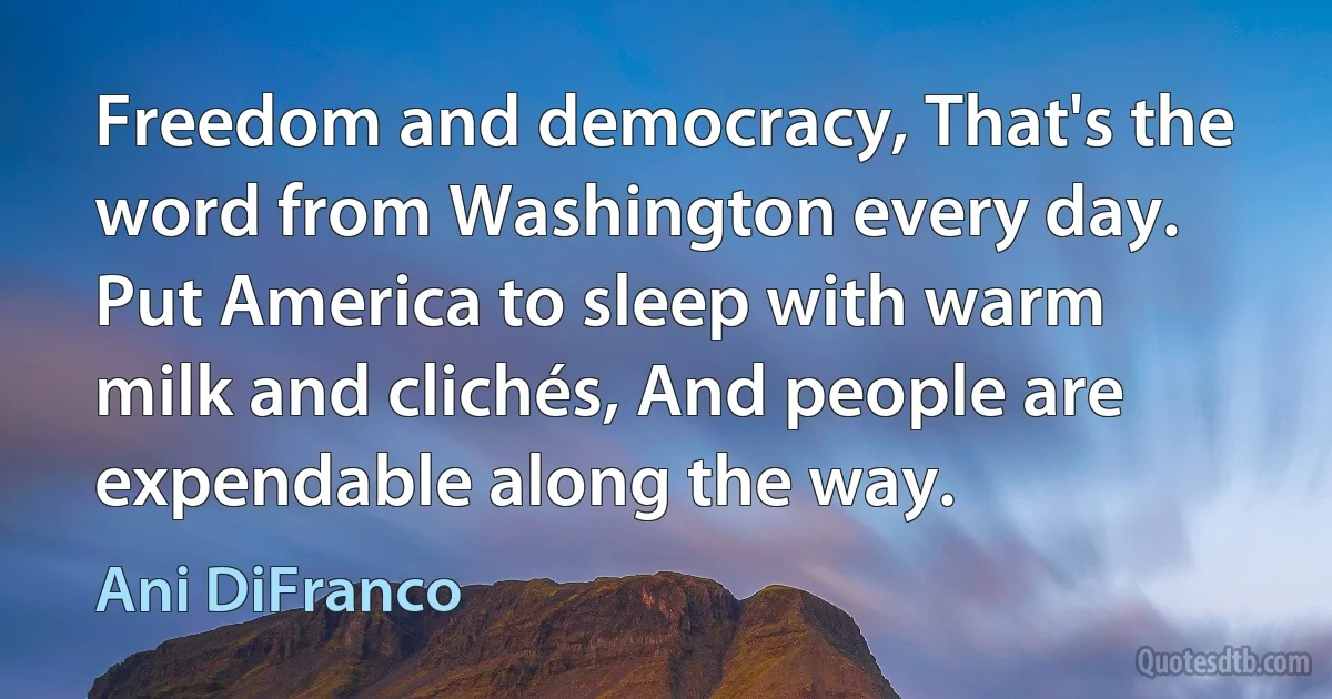 Freedom and democracy, That's the word from Washington every day. Put America to sleep with warm milk and clichés, And people are expendable along the way. (Ani DiFranco)