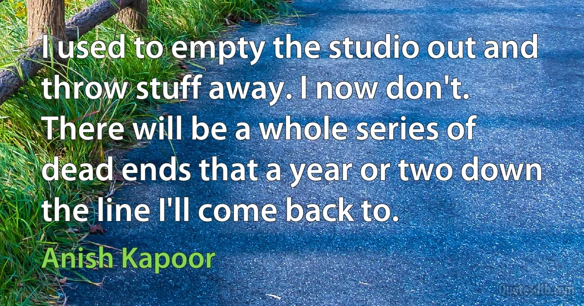 I used to empty the studio out and throw stuff away. I now don't. There will be a whole series of dead ends that a year or two down the line I'll come back to. (Anish Kapoor)