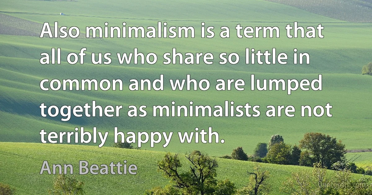 Also minimalism is a term that all of us who share so little in common and who are lumped together as minimalists are not terribly happy with. (Ann Beattie)