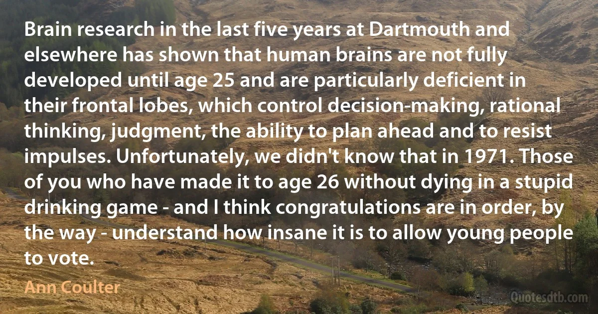 Brain research in the last five years at Dartmouth and elsewhere has shown that human brains are not fully developed until age 25 and are particularly deficient in their frontal lobes, which control decision-making, rational thinking, judgment, the ability to plan ahead and to resist impulses. Unfortunately, we didn't know that in 1971. Those of you who have made it to age 26 without dying in a stupid drinking game - and I think congratulations are in order, by the way - understand how insane it is to allow young people to vote. (Ann Coulter)