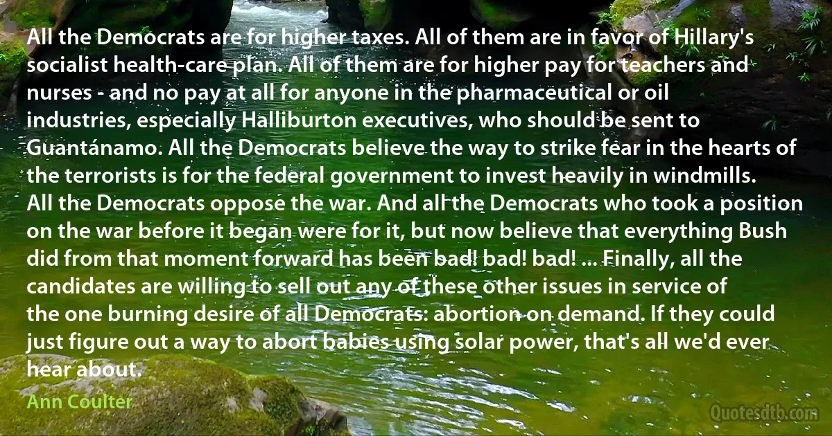 All the Democrats are for higher taxes. All of them are in favor of Hillary's socialist health-care plan. All of them are for higher pay for teachers and nurses - and no pay at all for anyone in the pharmaceutical or oil industries, especially Halliburton executives, who should be sent to Guantánamo. All the Democrats believe the way to strike fear in the hearts of the terrorists is for the federal government to invest heavily in windmills.
All the Democrats oppose the war. And all the Democrats who took a position on the war before it began were for it, but now believe that everything Bush did from that moment forward has been bad! bad! bad! ... Finally, all the candidates are willing to sell out any of these other issues in service of the one burning desire of all Democrats: abortion on demand. If they could just figure out a way to abort babies using solar power, that's all we'd ever hear about. (Ann Coulter)