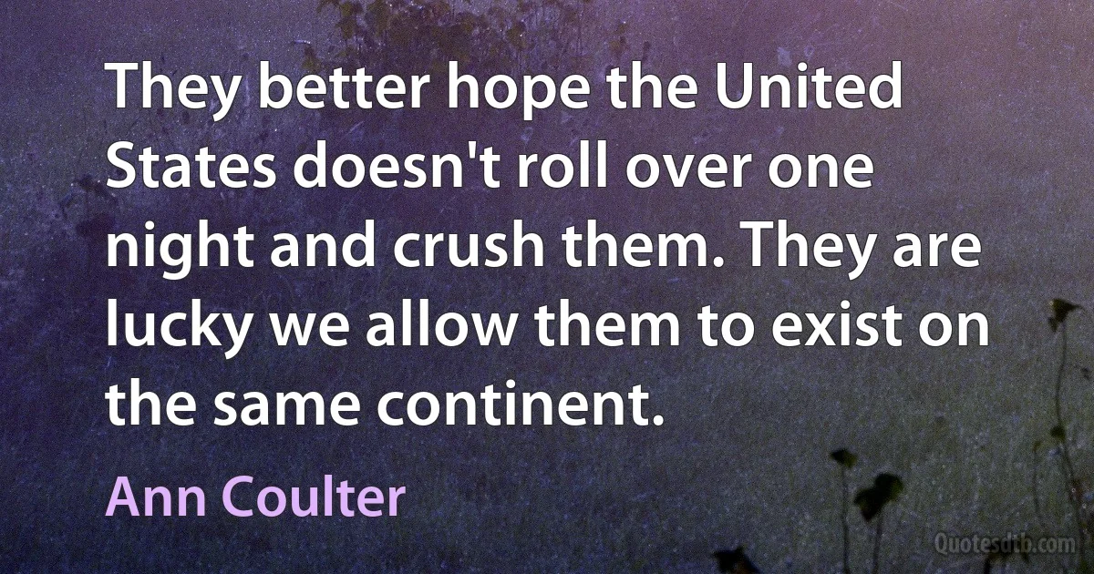 They better hope the United States doesn't roll over one night and crush them. They are lucky we allow them to exist on the same continent. (Ann Coulter)