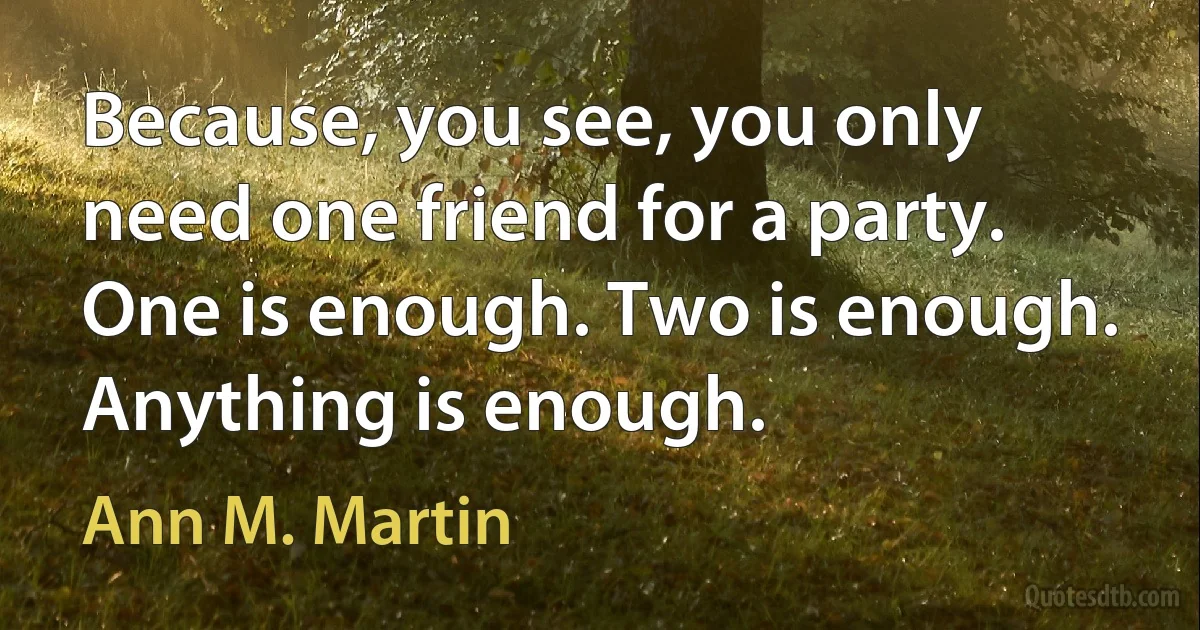 Because, you see, you only need one friend for a party. One is enough. Two is enough. Anything is enough. (Ann M. Martin)