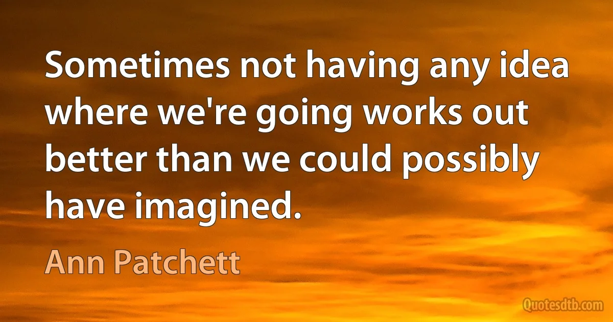 Sometimes not having any idea where we're going works out better than we could possibly have imagined. (Ann Patchett)