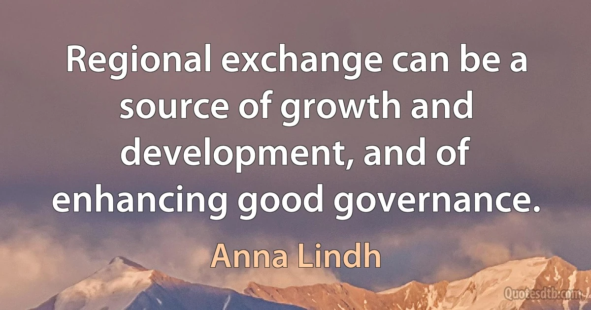 Regional exchange can be a source of growth and development, and of enhancing good governance. (Anna Lindh)