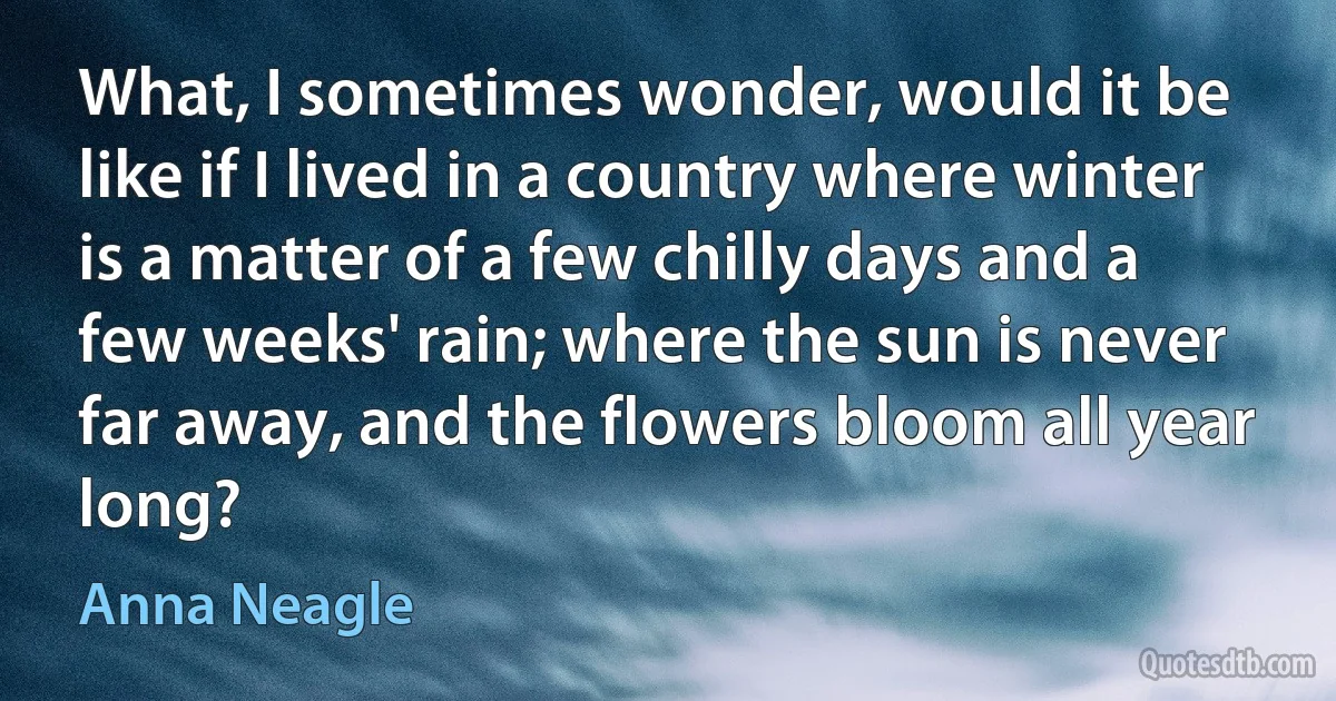 What, I sometimes wonder, would it be like if I lived in a country where winter is a matter of a few chilly days and a few weeks' rain; where the sun is never far away, and the flowers bloom all year long? (Anna Neagle)