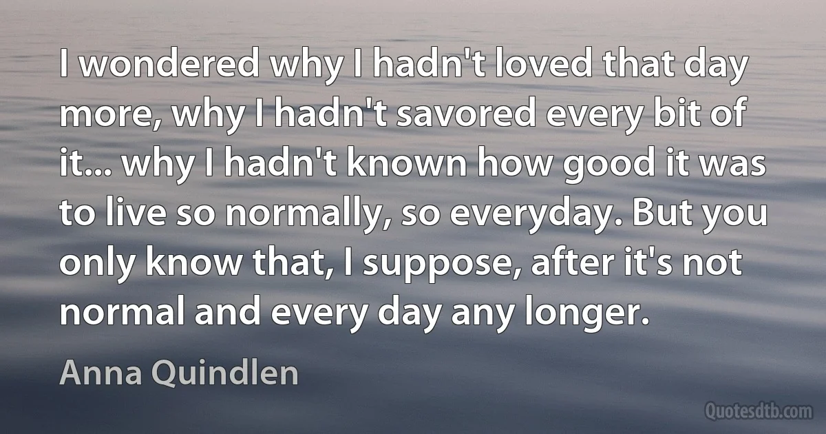 I wondered why I hadn't loved that day more, why I hadn't savored every bit of it... why I hadn't known how good it was to live so normally, so everyday. But you only know that, I suppose, after it's not normal and every day any longer. (Anna Quindlen)