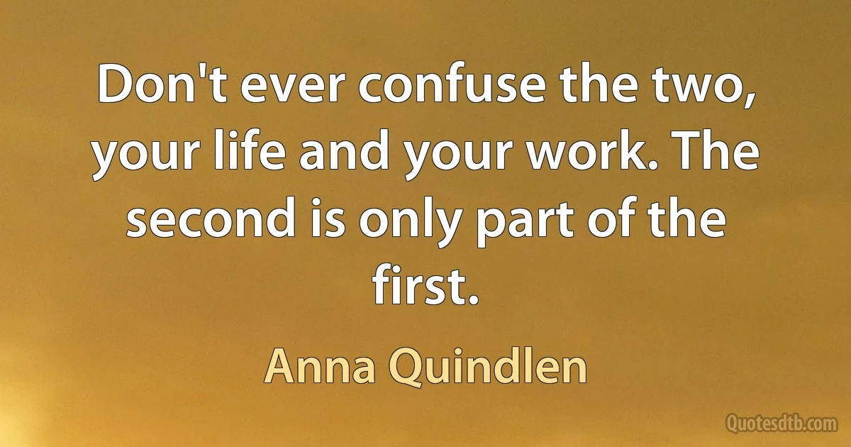 Don't ever confuse the two, your life and your work. The second is only part of the first. (Anna Quindlen)