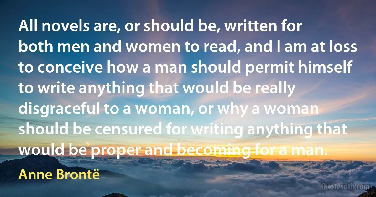 All novels are, or should be, written for both men and women to read, and I am at loss to conceive how a man should permit himself to write anything that would be really disgraceful to a woman, or why a woman should be censured for writing anything that would be proper and becoming for a man. (Anne Brontë)