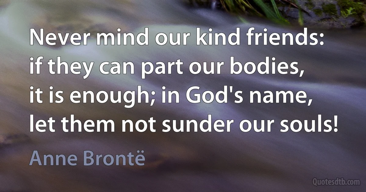 Never mind our kind friends: if they can part our bodies, it is enough; in God's name, let them not sunder our souls! (Anne Brontë)