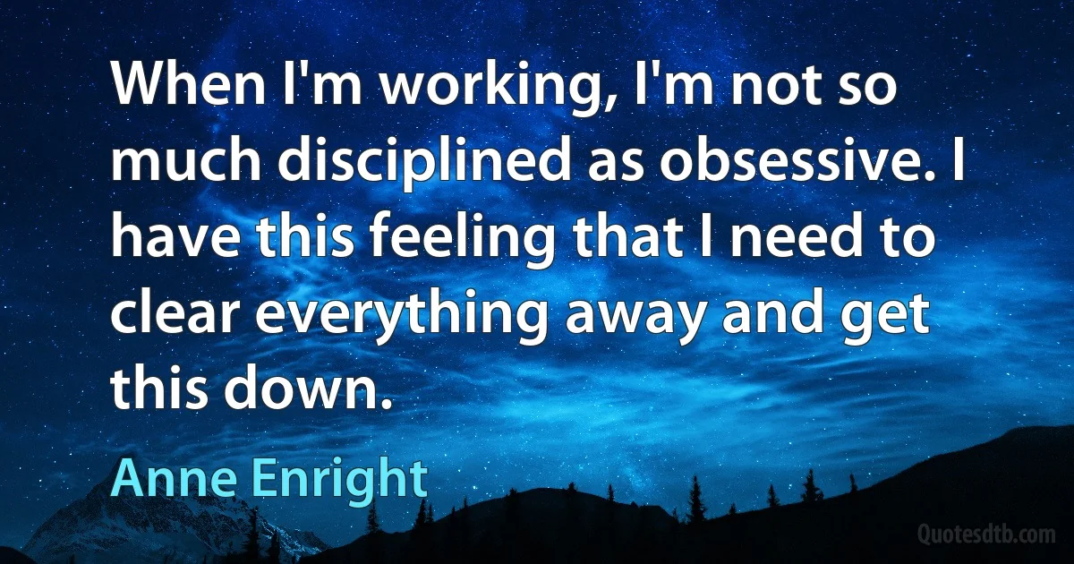 When I'm working, I'm not so much disciplined as obsessive. I have this feeling that I need to clear everything away and get this down. (Anne Enright)