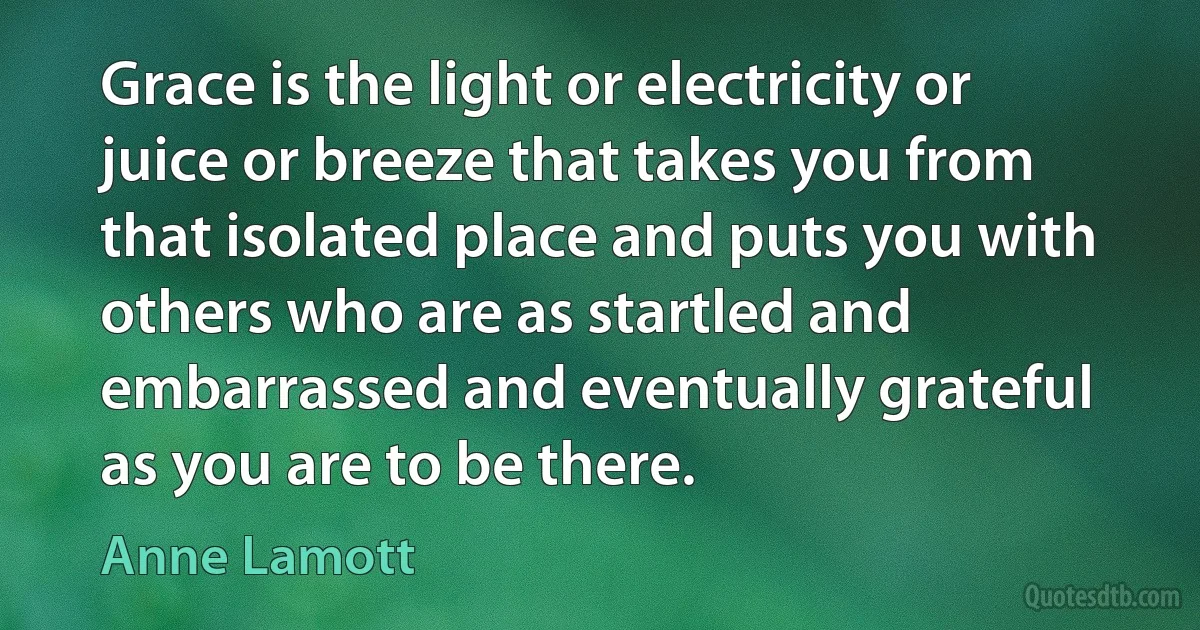 Grace is the light or electricity or juice or breeze that takes you from that isolated place and puts you with others who are as startled and embarrassed and eventually grateful as you are to be there. (Anne Lamott)