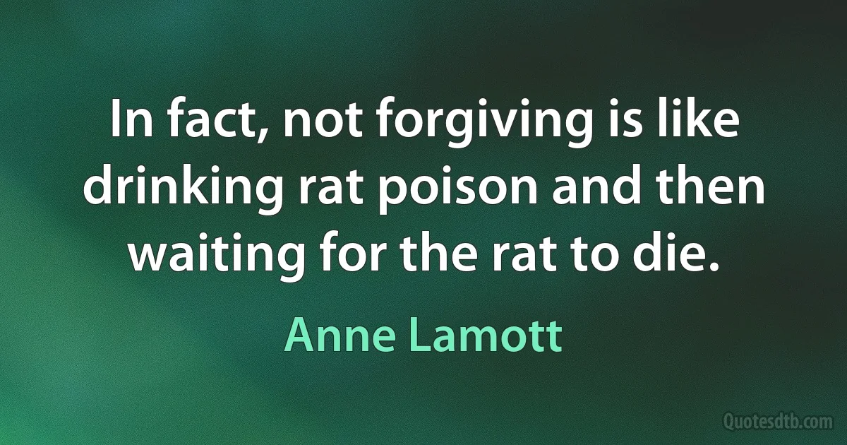 In fact, not forgiving is like drinking rat poison and then waiting for the rat to die. (Anne Lamott)