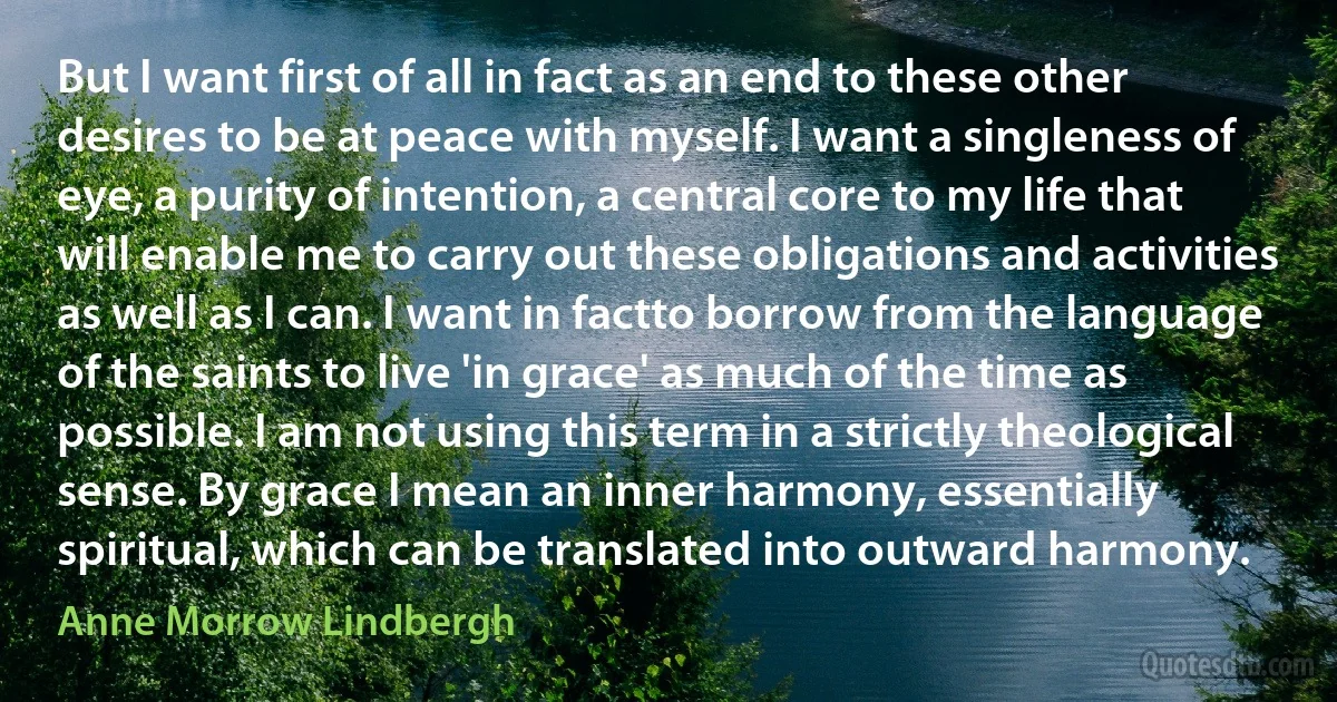 But I want first of all in fact as an end to these other desires to be at peace with myself. I want a singleness of eye, a purity of intention, a central core to my life that will enable me to carry out these obligations and activities as well as I can. I want in factto borrow from the language of the saints to live 'in grace' as much of the time as possible. I am not using this term in a strictly theological sense. By grace I mean an inner harmony, essentially spiritual, which can be translated into outward harmony. (Anne Morrow Lindbergh)