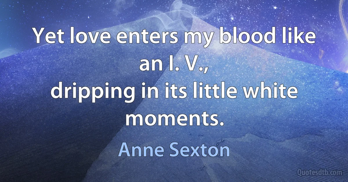 Yet love enters my blood like an I. V.,
dripping in its little white moments. (Anne Sexton)