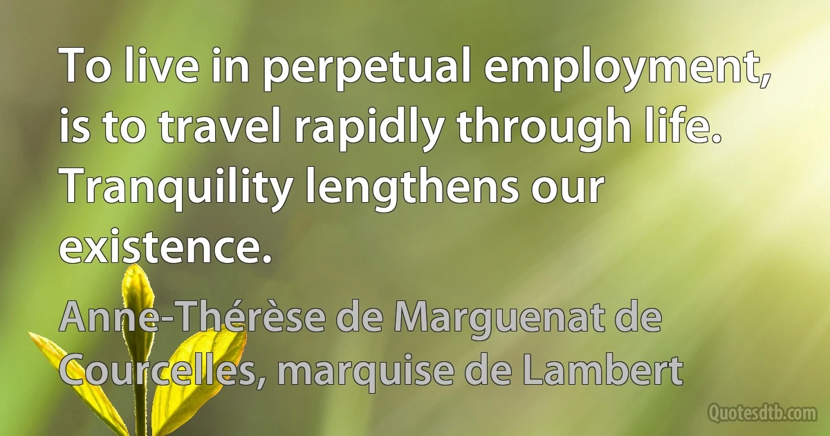 To live in perpetual employment, is to travel rapidly through life. Tranquility lengthens our existence. (Anne-Thérèse de Marguenat de Courcelles, marquise de Lambert)