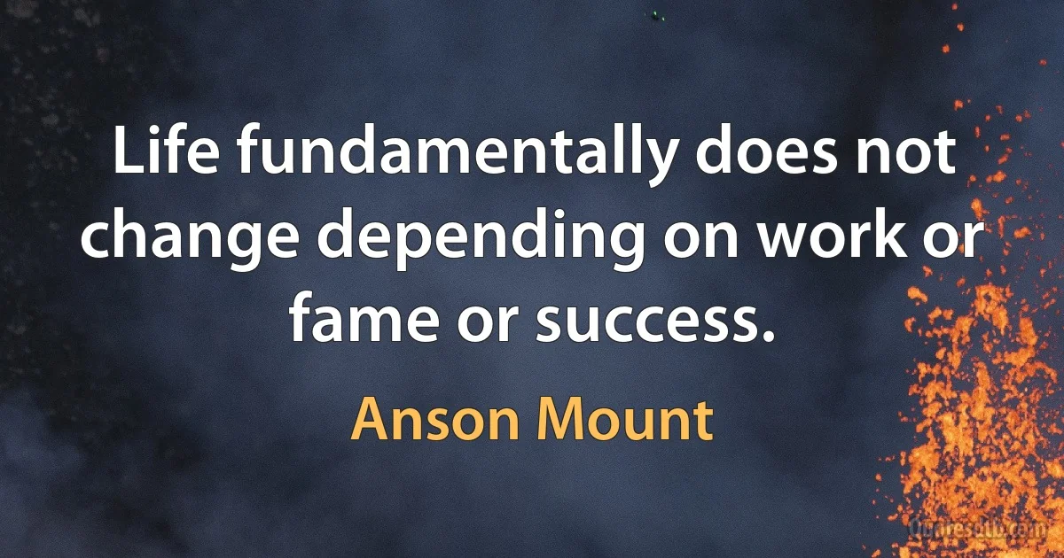 Life fundamentally does not change depending on work or fame or success. (Anson Mount)