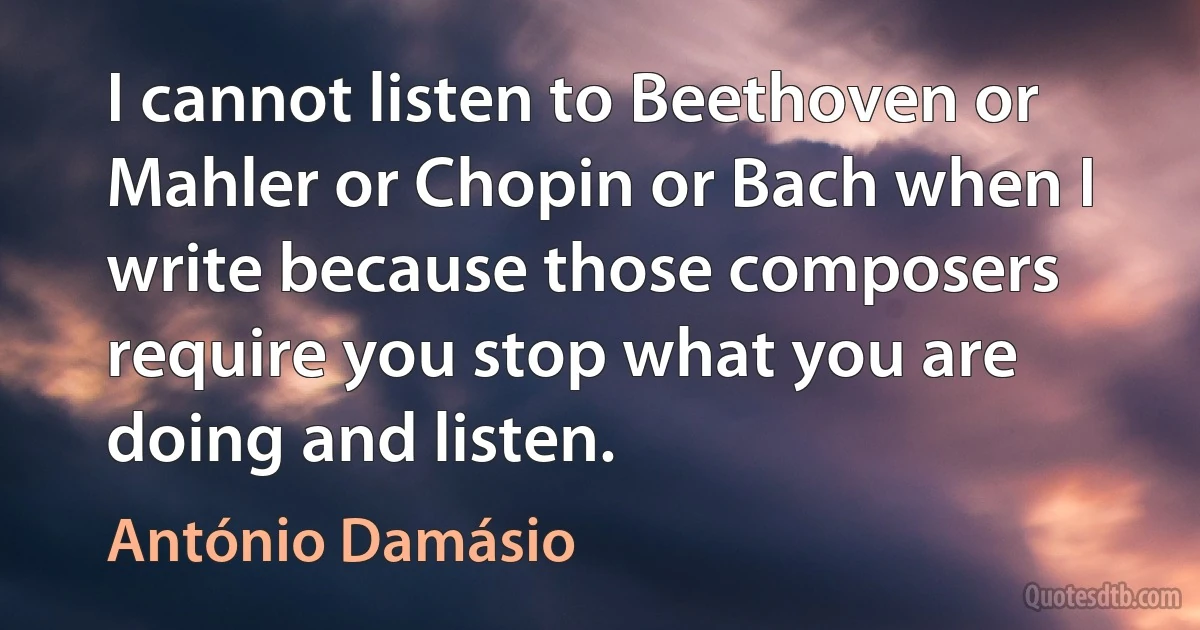 I cannot listen to Beethoven or Mahler or Chopin or Bach when I write because those composers require you stop what you are doing and listen. (António Damásio)