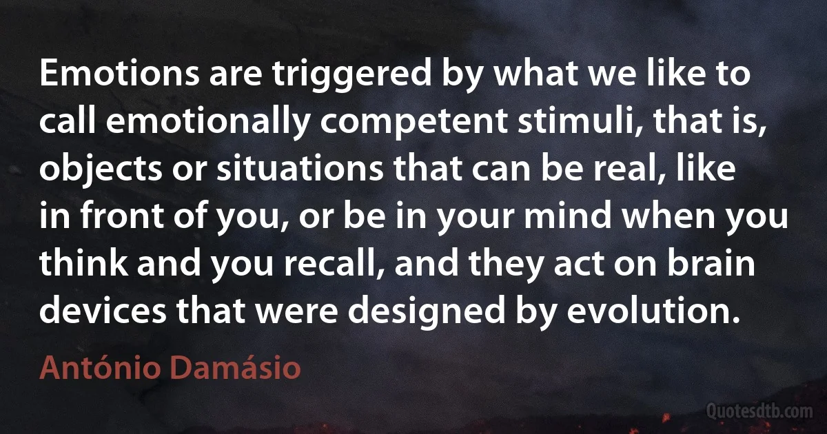 Emotions are triggered by what we like to call emotionally competent stimuli, that is, objects or situations that can be real, like in front of you, or be in your mind when you think and you recall, and they act on brain devices that were designed by evolution. (António Damásio)