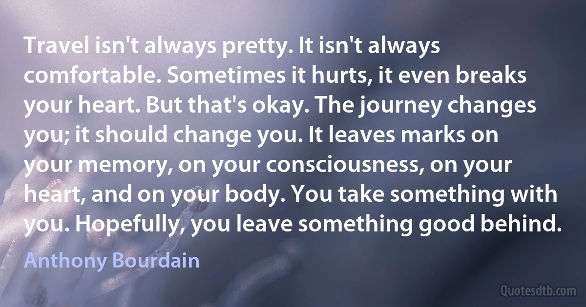 Travel isn't always pretty. It isn't always comfortable. Sometimes it hurts, it even breaks your heart. But that's okay. The journey changes you; it should change you. It leaves marks on your memory, on your consciousness, on your heart, and on your body. You take something with you. Hopefully, you leave something good behind. (Anthony Bourdain)