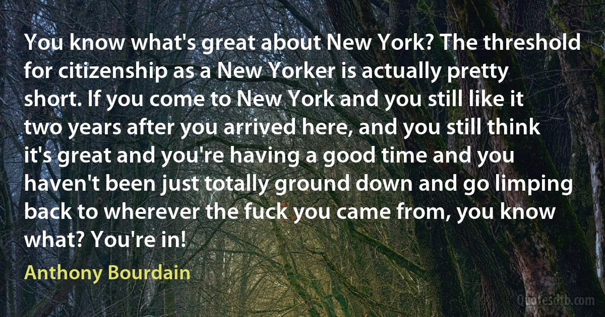 You know what's great about New York? The threshold for citizenship as a New Yorker is actually pretty short. If you come to New York and you still like it two years after you arrived here, and you still think it's great and you're having a good time and you haven't been just totally ground down and go limping back to wherever the fuck you came from, you know what? You're in! (Anthony Bourdain)