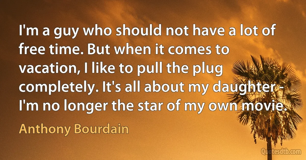 I'm a guy who should not have a lot of free time. But when it comes to vacation, I like to pull the plug completely. It's all about my daughter - I'm no longer the star of my own movie. (Anthony Bourdain)