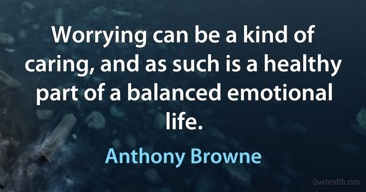 Worrying can be a kind of caring, and as such is a healthy part of a balanced emotional life. (Anthony Browne)