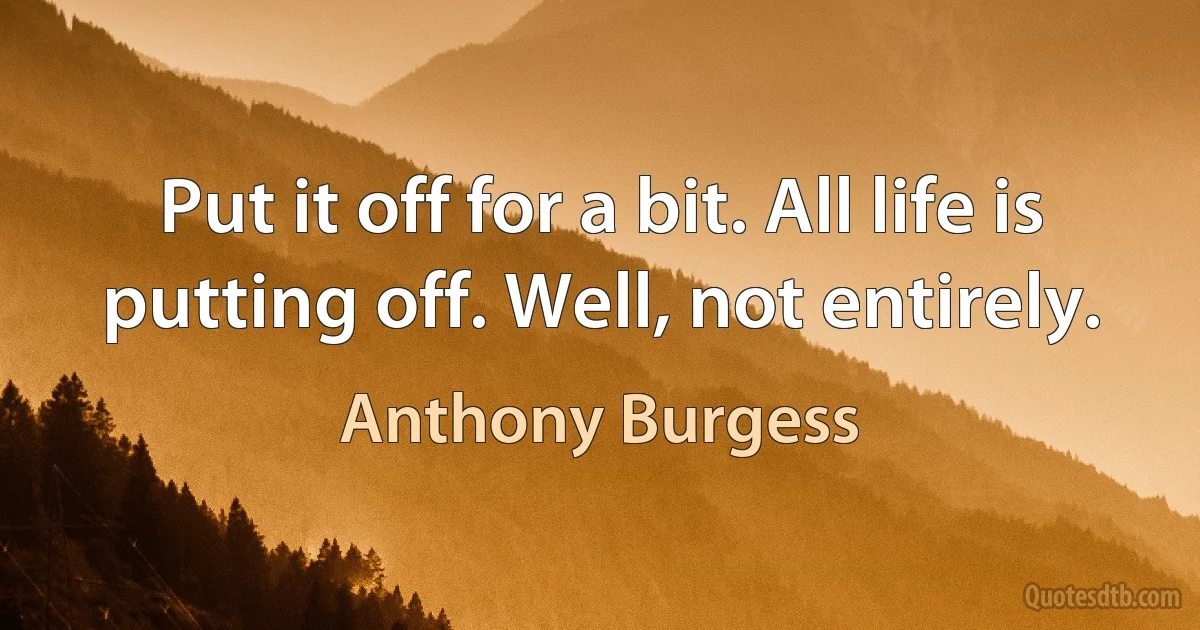 Put it off for a bit. All life is putting off. Well, not entirely. (Anthony Burgess)