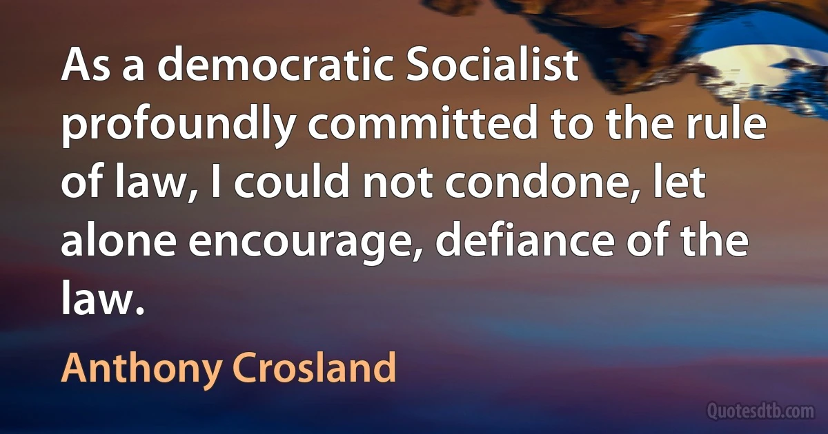 As a democratic Socialist profoundly committed to the rule of law, I could not condone, let alone encourage, defiance of the law. (Anthony Crosland)