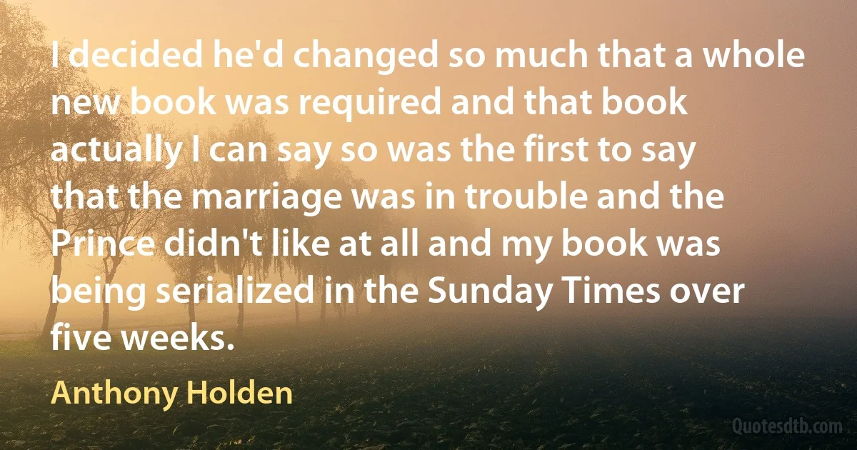 I decided he'd changed so much that a whole new book was required and that book actually I can say so was the first to say that the marriage was in trouble and the Prince didn't like at all and my book was being serialized in the Sunday Times over five weeks. (Anthony Holden)