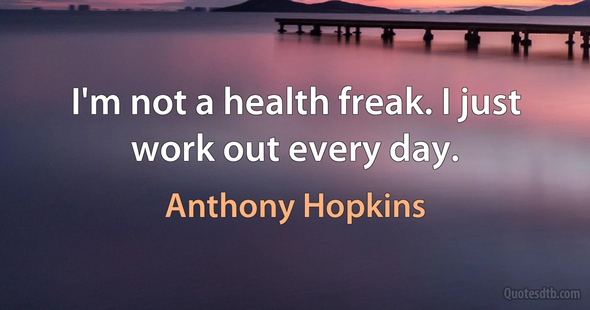 I'm not a health freak. I just work out every day. (Anthony Hopkins)