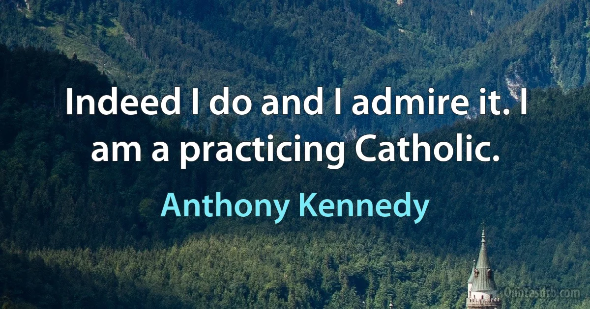 Indeed I do and I admire it. I am a practicing Catholic. (Anthony Kennedy)