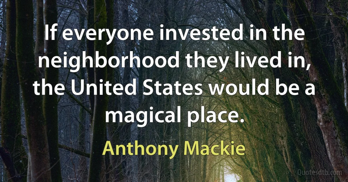 If everyone invested in the neighborhood they lived in, the United States would be a magical place. (Anthony Mackie)