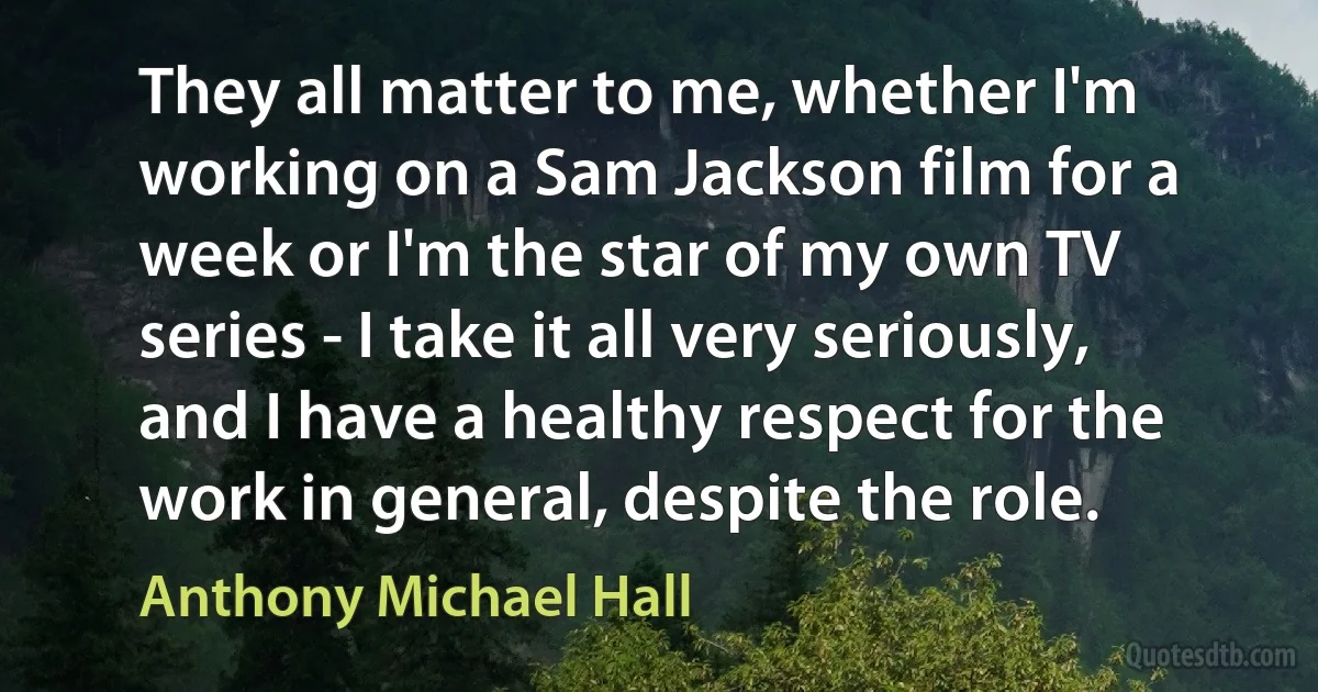 They all matter to me, whether I'm working on a Sam Jackson film for a week or I'm the star of my own TV series - I take it all very seriously, and I have a healthy respect for the work in general, despite the role. (Anthony Michael Hall)