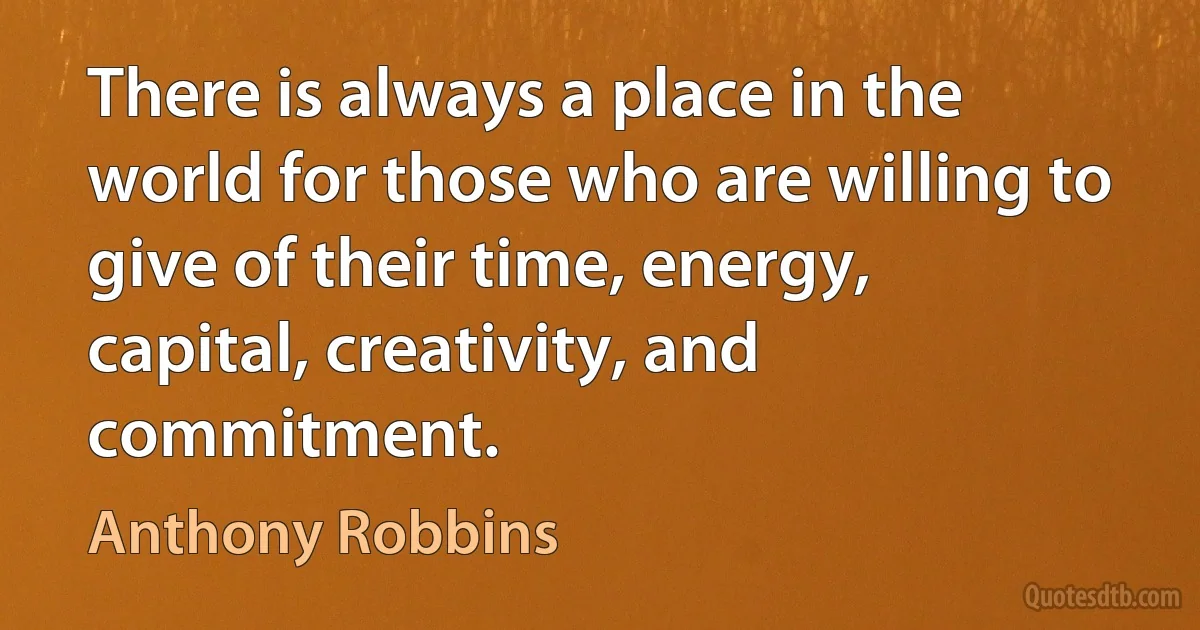 There is always a place in the world for those who are willing to give of their time, energy, capital, creativity, and commitment. (Anthony Robbins)