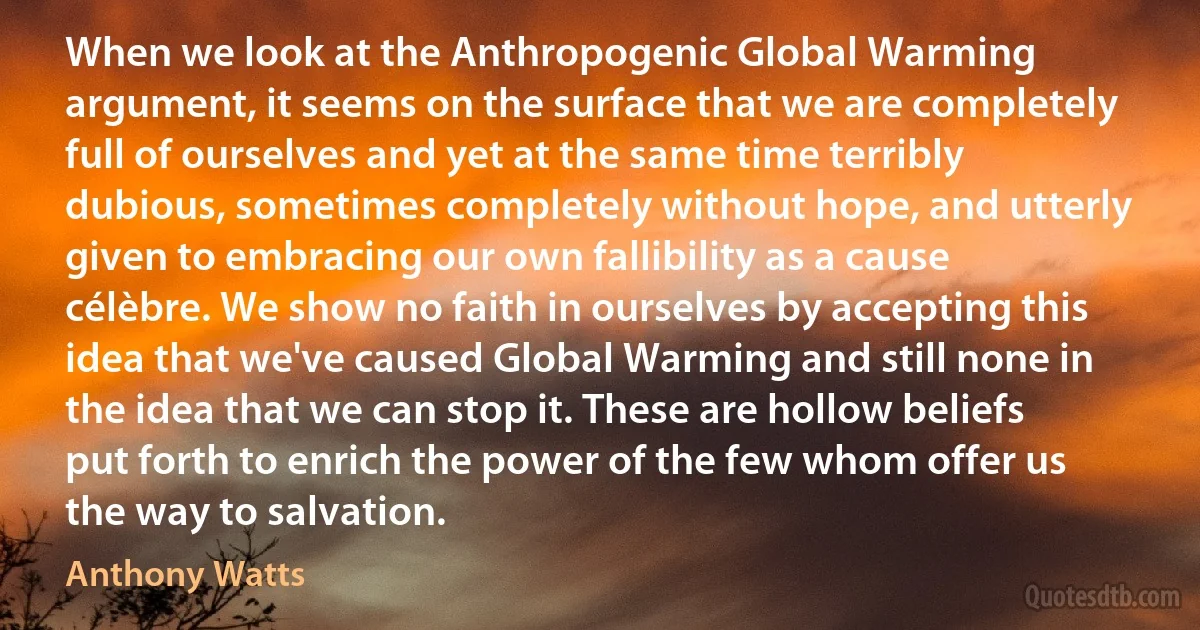 When we look at the Anthropogenic Global Warming argument, it seems on the surface that we are completely full of ourselves and yet at the same time terribly dubious, sometimes completely without hope, and utterly given to embracing our own fallibility as a cause célèbre. We show no faith in ourselves by accepting this idea that we've caused Global Warming and still none in the idea that we can stop it. These are hollow beliefs put forth to enrich the power of the few whom offer us the way to salvation. (Anthony Watts)