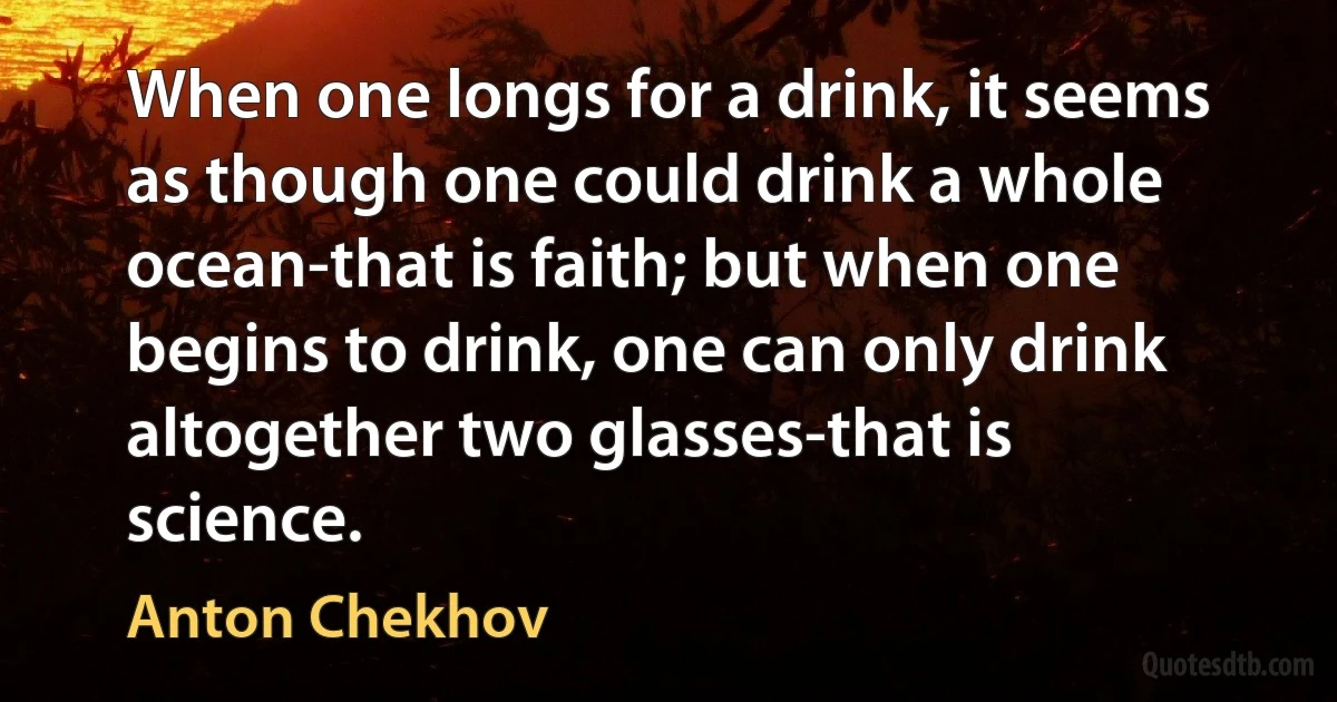 When one longs for a drink, it seems as though one could drink a whole ocean-that is faith; but when one begins to drink, one can only drink altogether two glasses-that is science. (Anton Chekhov)