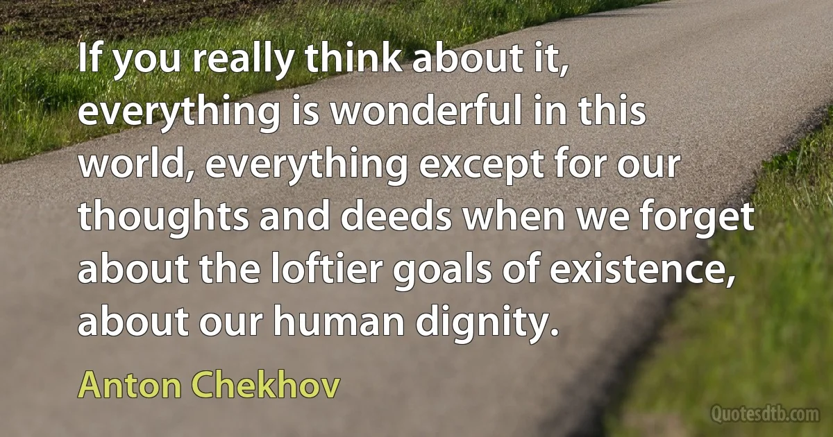 If you really think about it, everything is wonderful in this world, everything except for our thoughts and deeds when we forget about the loftier goals of existence, about our human dignity. (Anton Chekhov)