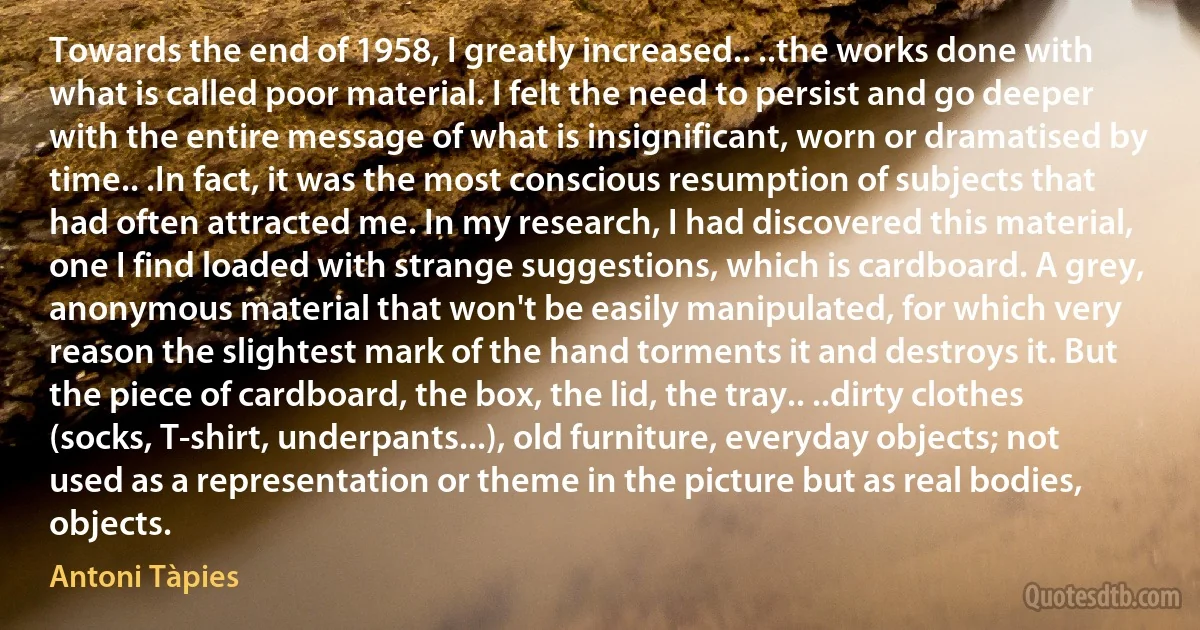 Towards the end of 1958, I greatly increased.. ..the works done with what is called poor material. I felt the need to persist and go deeper with the entire message of what is insignificant, worn or dramatised by time.. .In fact, it was the most conscious resumption of subjects that had often attracted me. In my research, I had discovered this material, one I find loaded with strange suggestions, which is cardboard. A grey, anonymous material that won't be easily manipulated, for which very reason the slightest mark of the hand torments it and destroys it. But the piece of cardboard, the box, the lid, the tray.. ..dirty clothes (socks, T-shirt, underpants...), old furniture, everyday objects; not used as a representation or theme in the picture but as real bodies, objects. (Antoni Tàpies)