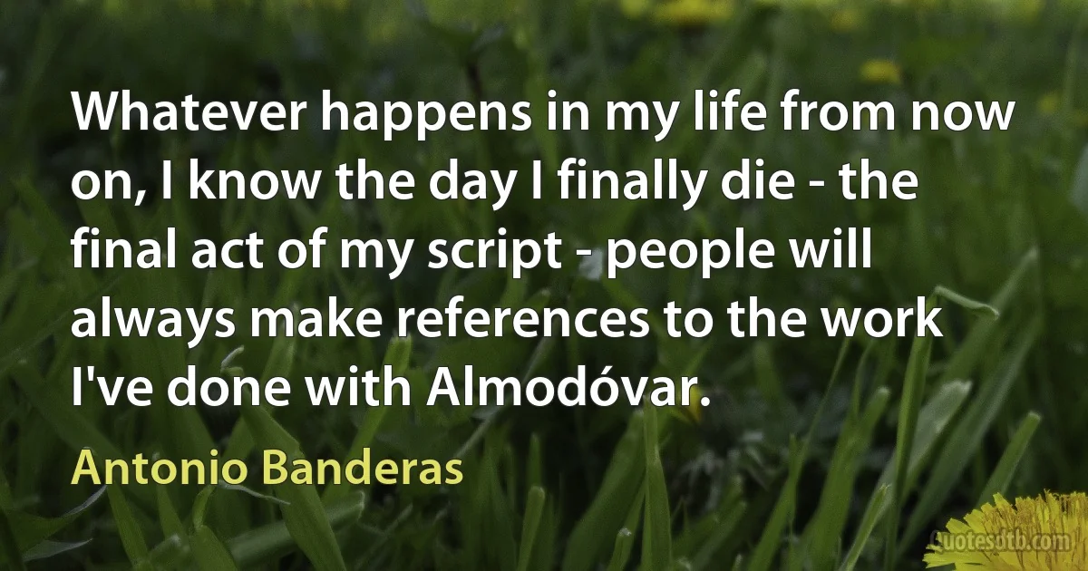 Whatever happens in my life from now on, I know the day I finally die - the final act of my script - people will always make references to the work I've done with Almodóvar. (Antonio Banderas)