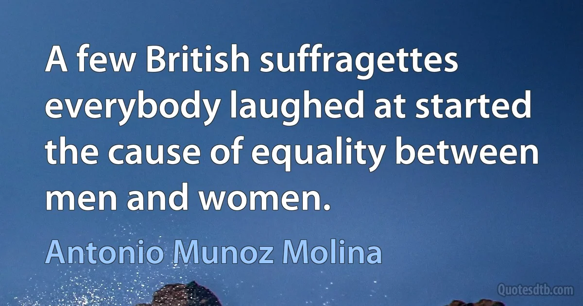 A few British suffragettes everybody laughed at started the cause of equality between men and women. (Antonio Munoz Molina)